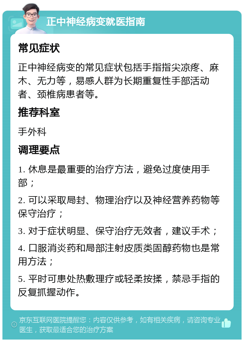 正中神经病变就医指南 常见症状 正中神经病变的常见症状包括手指指尖凉疼、麻木、无力等，易感人群为长期重复性手部活动者、颈椎病患者等。 推荐科室 手外科 调理要点 1. 休息是最重要的治疗方法，避免过度使用手部； 2. 可以采取局封、物理治疗以及神经营养药物等保守治疗； 3. 对于症状明显、保守治疗无效者，建议手术； 4. 口服消炎药和局部注射皮质类固醇药物也是常用方法； 5. 平时可患处热敷理疗或轻柔按揉，禁忌手指的反复抓握动作。