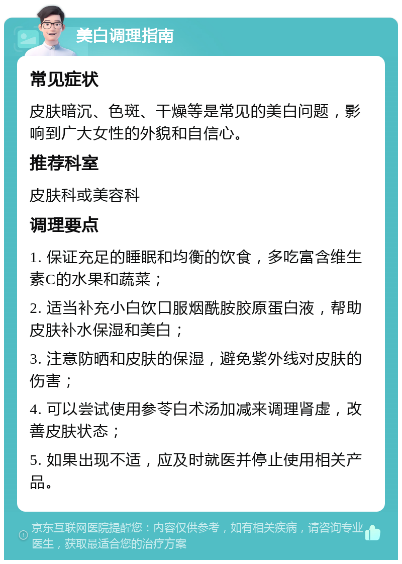 美白调理指南 常见症状 皮肤暗沉、色斑、干燥等是常见的美白问题，影响到广大女性的外貌和自信心。 推荐科室 皮肤科或美容科 调理要点 1. 保证充足的睡眠和均衡的饮食，多吃富含维生素C的水果和蔬菜； 2. 适当补充小白饮口服烟酰胺胶原蛋白液，帮助皮肤补水保湿和美白； 3. 注意防晒和皮肤的保湿，避免紫外线对皮肤的伤害； 4. 可以尝试使用参苓白术汤加减来调理肾虚，改善皮肤状态； 5. 如果出现不适，应及时就医并停止使用相关产品。