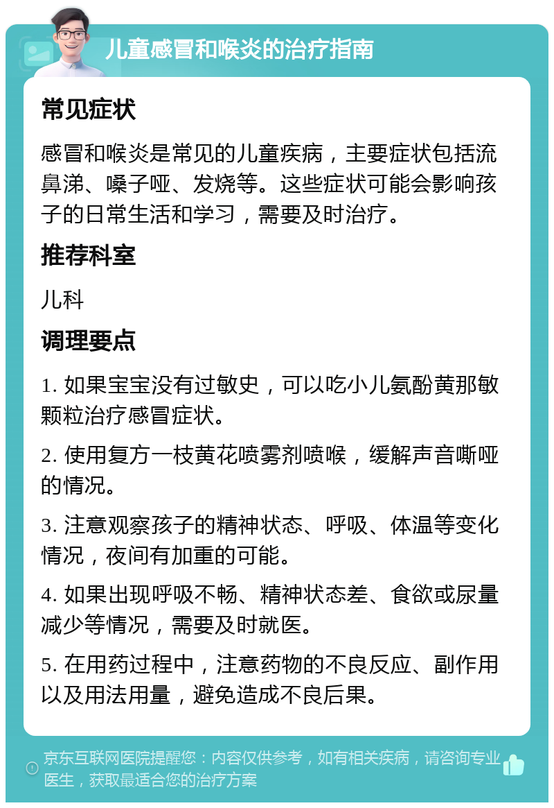 儿童感冒和喉炎的治疗指南 常见症状 感冒和喉炎是常见的儿童疾病，主要症状包括流鼻涕、嗓子哑、发烧等。这些症状可能会影响孩子的日常生活和学习，需要及时治疗。 推荐科室 儿科 调理要点 1. 如果宝宝没有过敏史，可以吃小儿氨酚黄那敏颗粒治疗感冒症状。 2. 使用复方一枝黄花喷雾剂喷喉，缓解声音嘶哑的情况。 3. 注意观察孩子的精神状态、呼吸、体温等变化情况，夜间有加重的可能。 4. 如果出现呼吸不畅、精神状态差、食欲或尿量减少等情况，需要及时就医。 5. 在用药过程中，注意药物的不良反应、副作用以及用法用量，避免造成不良后果。