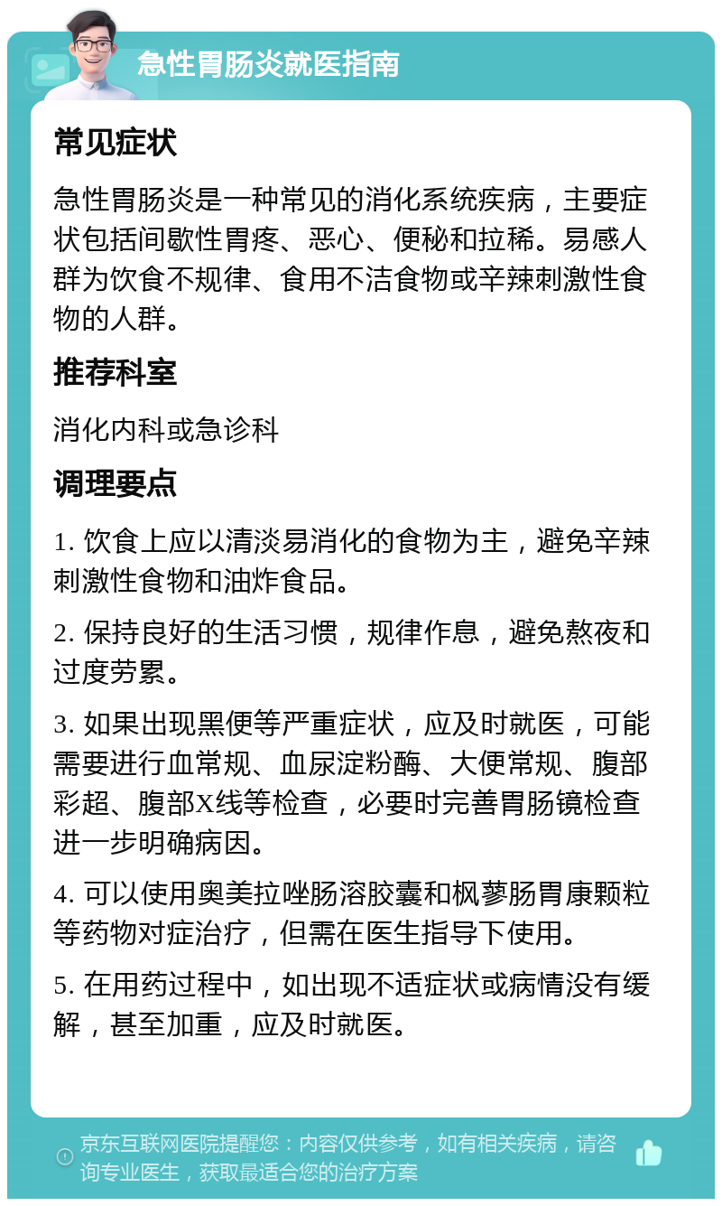 急性胃肠炎就医指南 常见症状 急性胃肠炎是一种常见的消化系统疾病，主要症状包括间歇性胃疼、恶心、便秘和拉稀。易感人群为饮食不规律、食用不洁食物或辛辣刺激性食物的人群。 推荐科室 消化内科或急诊科 调理要点 1. 饮食上应以清淡易消化的食物为主，避免辛辣刺激性食物和油炸食品。 2. 保持良好的生活习惯，规律作息，避免熬夜和过度劳累。 3. 如果出现黑便等严重症状，应及时就医，可能需要进行血常规、血尿淀粉酶、大便常规、腹部彩超、腹部X线等检查，必要时完善胃肠镜检查进一步明确病因。 4. 可以使用奥美拉唑肠溶胶囊和枫蓼肠胃康颗粒等药物对症治疗，但需在医生指导下使用。 5. 在用药过程中，如出现不适症状或病情没有缓解，甚至加重，应及时就医。