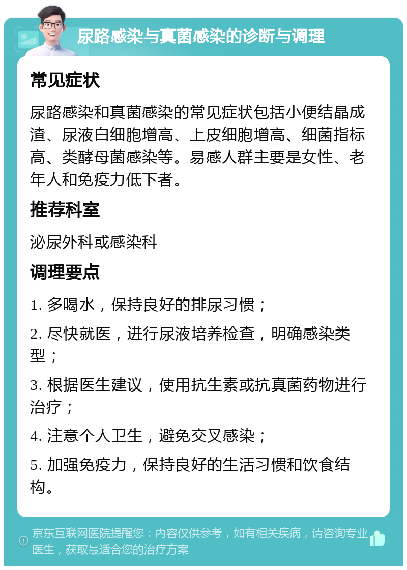 尿路感染与真菌感染的诊断与调理 常见症状 尿路感染和真菌感染的常见症状包括小便结晶成渣、尿液白细胞增高、上皮细胞增高、细菌指标高、类酵母菌感染等。易感人群主要是女性、老年人和免疫力低下者。 推荐科室 泌尿外科或感染科 调理要点 1. 多喝水，保持良好的排尿习惯； 2. 尽快就医，进行尿液培养检查，明确感染类型； 3. 根据医生建议，使用抗生素或抗真菌药物进行治疗； 4. 注意个人卫生，避免交叉感染； 5. 加强免疫力，保持良好的生活习惯和饮食结构。