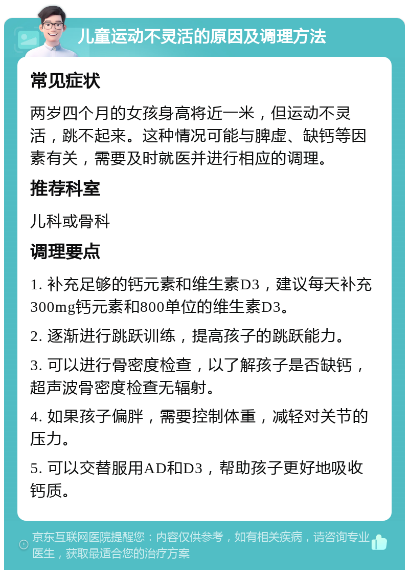 儿童运动不灵活的原因及调理方法 常见症状 两岁四个月的女孩身高将近一米，但运动不灵活，跳不起来。这种情况可能与脾虚、缺钙等因素有关，需要及时就医并进行相应的调理。 推荐科室 儿科或骨科 调理要点 1. 补充足够的钙元素和维生素D3，建议每天补充300mg钙元素和800单位的维生素D3。 2. 逐渐进行跳跃训练，提高孩子的跳跃能力。 3. 可以进行骨密度检查，以了解孩子是否缺钙，超声波骨密度检查无辐射。 4. 如果孩子偏胖，需要控制体重，减轻对关节的压力。 5. 可以交替服用AD和D3，帮助孩子更好地吸收钙质。