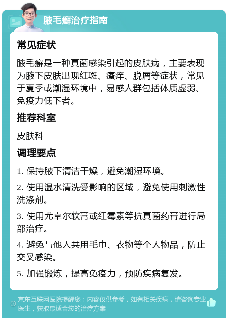 腋毛癣治疗指南 常见症状 腋毛癣是一种真菌感染引起的皮肤病，主要表现为腋下皮肤出现红斑、瘙痒、脱屑等症状，常见于夏季或潮湿环境中，易感人群包括体质虚弱、免疫力低下者。 推荐科室 皮肤科 调理要点 1. 保持腋下清洁干燥，避免潮湿环境。 2. 使用温水清洗受影响的区域，避免使用刺激性洗涤剂。 3. 使用尤卓尔软膏或红霉素等抗真菌药膏进行局部治疗。 4. 避免与他人共用毛巾、衣物等个人物品，防止交叉感染。 5. 加强锻炼，提高免疫力，预防疾病复发。