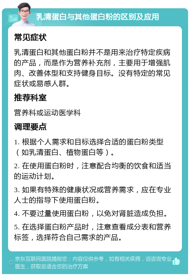 乳清蛋白与其他蛋白粉的区别及应用 常见症状 乳清蛋白和其他蛋白粉并不是用来治疗特定疾病的产品，而是作为营养补充剂，主要用于增强肌肉、改善体型和支持健身目标。没有特定的常见症状或易感人群。 推荐科室 营养科或运动医学科 调理要点 1. 根据个人需求和目标选择合适的蛋白粉类型（如乳清蛋白、植物蛋白等）。 2. 在使用蛋白粉时，注意配合均衡的饮食和适当的运动计划。 3. 如果有特殊的健康状况或营养需求，应在专业人士的指导下使用蛋白粉。 4. 不要过量使用蛋白粉，以免对肾脏造成负担。 5. 在选择蛋白粉产品时，注意查看成分表和营养标签，选择符合自己需求的产品。