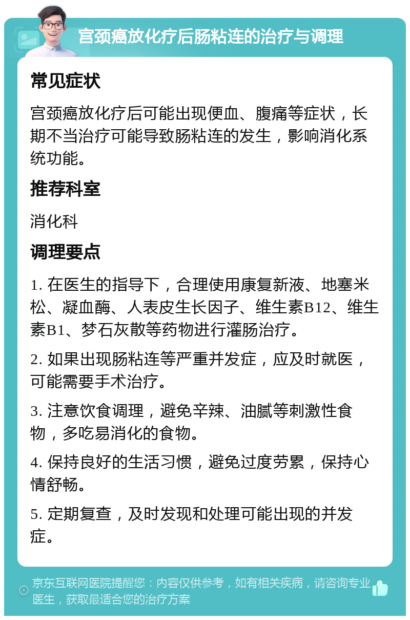 宫颈癌放化疗后肠粘连的治疗与调理 常见症状 宫颈癌放化疗后可能出现便血、腹痛等症状，长期不当治疗可能导致肠粘连的发生，影响消化系统功能。 推荐科室 消化科 调理要点 1. 在医生的指导下，合理使用康复新液、地塞米松、凝血酶、人表皮生长因子、维生素B12、维生素B1、梦石灰散等药物进行灌肠治疗。 2. 如果出现肠粘连等严重并发症，应及时就医，可能需要手术治疗。 3. 注意饮食调理，避免辛辣、油腻等刺激性食物，多吃易消化的食物。 4. 保持良好的生活习惯，避免过度劳累，保持心情舒畅。 5. 定期复查，及时发现和处理可能出现的并发症。