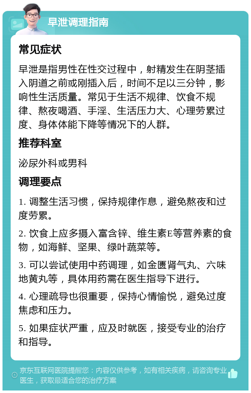 早泄调理指南 常见症状 早泄是指男性在性交过程中，射精发生在阴茎插入阴道之前或刚插入后，时间不足以三分钟，影响性生活质量。常见于生活不规律、饮食不规律、熬夜喝酒、手淫、生活压力大、心理劳累过度、身体体能下降等情况下的人群。 推荐科室 泌尿外科或男科 调理要点 1. 调整生活习惯，保持规律作息，避免熬夜和过度劳累。 2. 饮食上应多摄入富含锌、维生素E等营养素的食物，如海鲜、坚果、绿叶蔬菜等。 3. 可以尝试使用中药调理，如金匮肾气丸、六味地黄丸等，具体用药需在医生指导下进行。 4. 心理疏导也很重要，保持心情愉悦，避免过度焦虑和压力。 5. 如果症状严重，应及时就医，接受专业的治疗和指导。