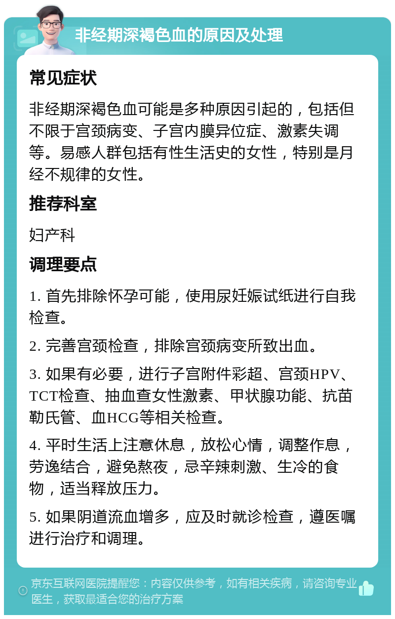 非经期深褐色血的原因及处理 常见症状 非经期深褐色血可能是多种原因引起的，包括但不限于宫颈病变、子宫内膜异位症、激素失调等。易感人群包括有性生活史的女性，特别是月经不规律的女性。 推荐科室 妇产科 调理要点 1. 首先排除怀孕可能，使用尿妊娠试纸进行自我检查。 2. 完善宫颈检查，排除宫颈病变所致出血。 3. 如果有必要，进行子宫附件彩超、宫颈HPV、TCT检查、抽血查女性激素、甲状腺功能、抗苗勒氏管、血HCG等相关检查。 4. 平时生活上注意休息，放松心情，调整作息，劳逸结合，避免熬夜，忌辛辣刺激、生冷的食物，适当释放压力。 5. 如果阴道流血增多，应及时就诊检查，遵医嘱进行治疗和调理。