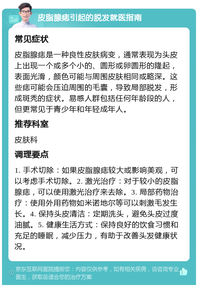 皮脂腺痣引起的脱发就医指南 常见症状 皮脂腺痣是一种良性皮肤病变，通常表现为头皮上出现一个或多个小的、圆形或卵圆形的隆起，表面光滑，颜色可能与周围皮肤相同或略深。这些痣可能会压迫周围的毛囊，导致局部脱发，形成斑秃的症状。易感人群包括任何年龄段的人，但更常见于青少年和年轻成年人。 推荐科室 皮肤科 调理要点 1. 手术切除：如果皮脂腺痣较大或影响美观，可以考虑手术切除。2. 激光治疗：对于较小的皮脂腺痣，可以使用激光治疗来去除。3. 局部药物治疗：使用外用药物如米诺地尔等可以刺激毛发生长。4. 保持头皮清洁：定期洗头，避免头皮过度油腻。5. 健康生活方式：保持良好的饮食习惯和充足的睡眠，减少压力，有助于改善头发健康状况。