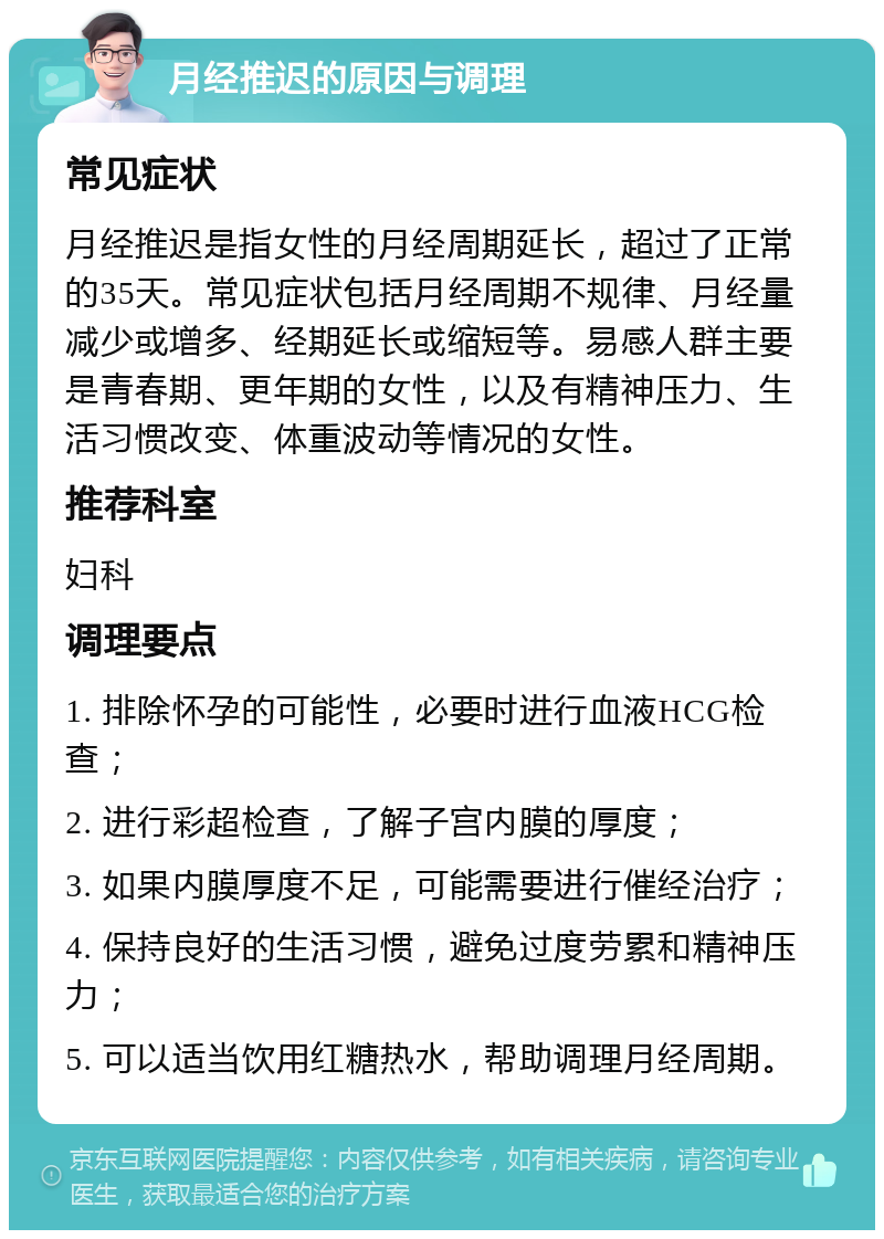 月经推迟的原因与调理 常见症状 月经推迟是指女性的月经周期延长，超过了正常的35天。常见症状包括月经周期不规律、月经量减少或增多、经期延长或缩短等。易感人群主要是青春期、更年期的女性，以及有精神压力、生活习惯改变、体重波动等情况的女性。 推荐科室 妇科 调理要点 1. 排除怀孕的可能性，必要时进行血液HCG检查； 2. 进行彩超检查，了解子宫内膜的厚度； 3. 如果内膜厚度不足，可能需要进行催经治疗； 4. 保持良好的生活习惯，避免过度劳累和精神压力； 5. 可以适当饮用红糖热水，帮助调理月经周期。