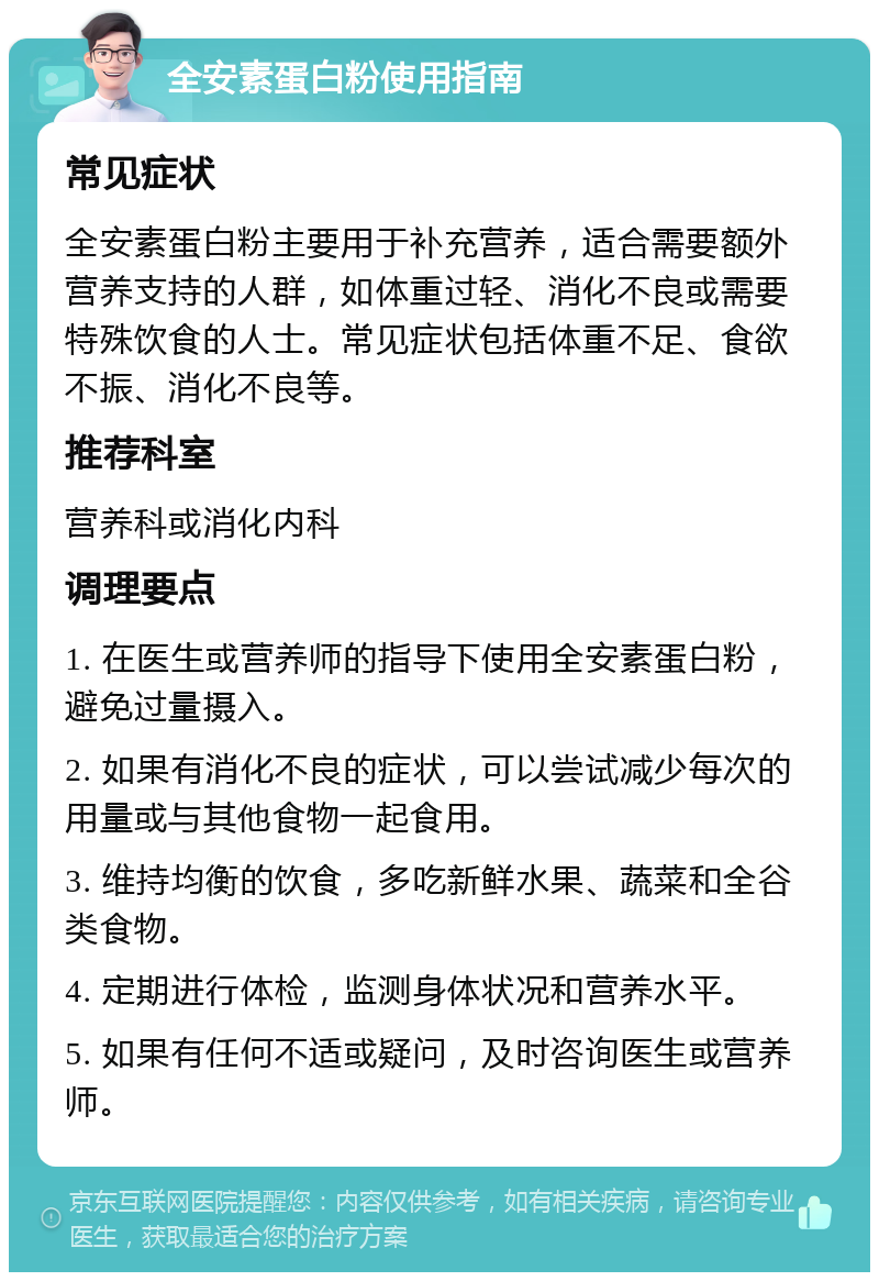 全安素蛋白粉使用指南 常见症状 全安素蛋白粉主要用于补充营养，适合需要额外营养支持的人群，如体重过轻、消化不良或需要特殊饮食的人士。常见症状包括体重不足、食欲不振、消化不良等。 推荐科室 营养科或消化内科 调理要点 1. 在医生或营养师的指导下使用全安素蛋白粉，避免过量摄入。 2. 如果有消化不良的症状，可以尝试减少每次的用量或与其他食物一起食用。 3. 维持均衡的饮食，多吃新鲜水果、蔬菜和全谷类食物。 4. 定期进行体检，监测身体状况和营养水平。 5. 如果有任何不适或疑问，及时咨询医生或营养师。