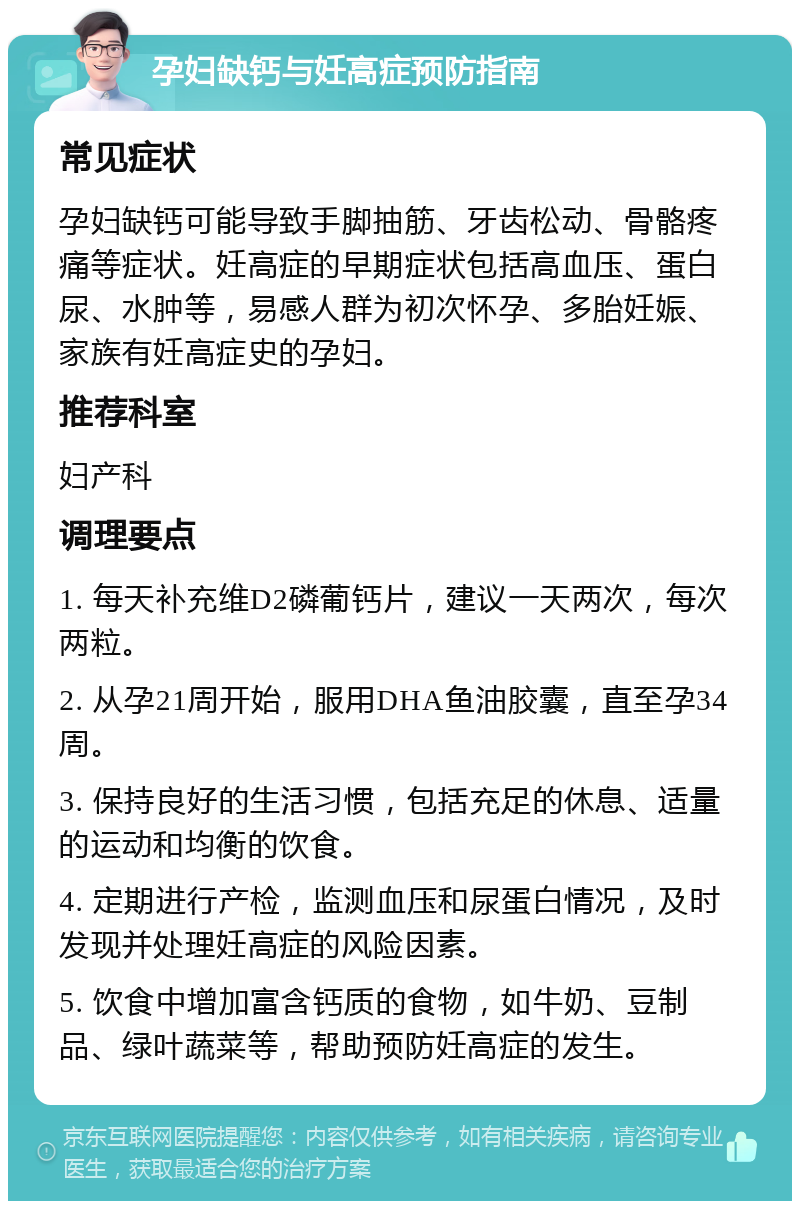 孕妇缺钙与妊高症预防指南 常见症状 孕妇缺钙可能导致手脚抽筋、牙齿松动、骨骼疼痛等症状。妊高症的早期症状包括高血压、蛋白尿、水肿等，易感人群为初次怀孕、多胎妊娠、家族有妊高症史的孕妇。 推荐科室 妇产科 调理要点 1. 每天补充维D2磷葡钙片，建议一天两次，每次两粒。 2. 从孕21周开始，服用DHA鱼油胶囊，直至孕34周。 3. 保持良好的生活习惯，包括充足的休息、适量的运动和均衡的饮食。 4. 定期进行产检，监测血压和尿蛋白情况，及时发现并处理妊高症的风险因素。 5. 饮食中增加富含钙质的食物，如牛奶、豆制品、绿叶蔬菜等，帮助预防妊高症的发生。