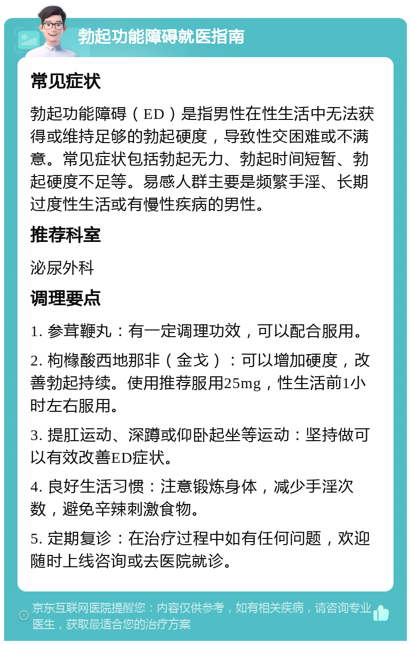 勃起功能障碍就医指南 常见症状 勃起功能障碍（ED）是指男性在性生活中无法获得或维持足够的勃起硬度，导致性交困难或不满意。常见症状包括勃起无力、勃起时间短暂、勃起硬度不足等。易感人群主要是频繁手淫、长期过度性生活或有慢性疾病的男性。 推荐科室 泌尿外科 调理要点 1. 参茸鞭丸：有一定调理功效，可以配合服用。 2. 枸橼酸西地那非（金戈）：可以增加硬度，改善勃起持续。使用推荐服用25mg，性生活前1小时左右服用。 3. 提肛运动、深蹲或仰卧起坐等运动：坚持做可以有效改善ED症状。 4. 良好生活习惯：注意锻炼身体，减少手淫次数，避免辛辣刺激食物。 5. 定期复诊：在治疗过程中如有任何问题，欢迎随时上线咨询或去医院就诊。