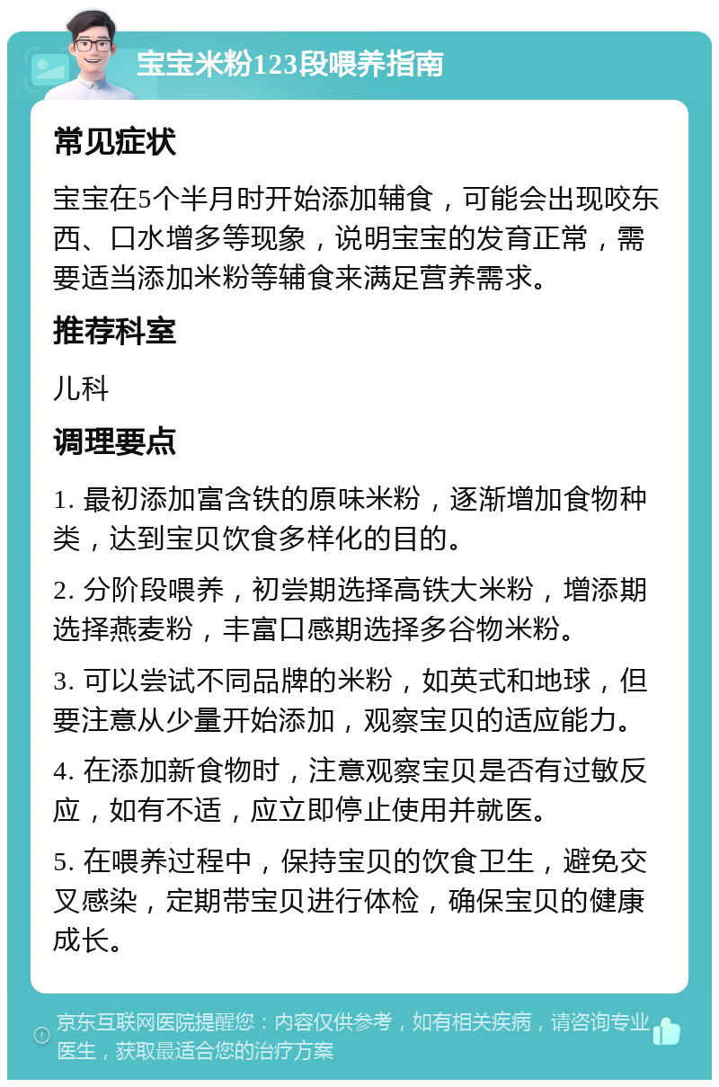 宝宝米粉123段喂养指南 常见症状 宝宝在5个半月时开始添加辅食，可能会出现咬东西、口水增多等现象，说明宝宝的发育正常，需要适当添加米粉等辅食来满足营养需求。 推荐科室 儿科 调理要点 1. 最初添加富含铁的原味米粉，逐渐增加食物种类，达到宝贝饮食多样化的目的。 2. 分阶段喂养，初尝期选择高铁大米粉，增添期选择燕麦粉，丰富口感期选择多谷物米粉。 3. 可以尝试不同品牌的米粉，如英式和地球，但要注意从少量开始添加，观察宝贝的适应能力。 4. 在添加新食物时，注意观察宝贝是否有过敏反应，如有不适，应立即停止使用并就医。 5. 在喂养过程中，保持宝贝的饮食卫生，避免交叉感染，定期带宝贝进行体检，确保宝贝的健康成长。