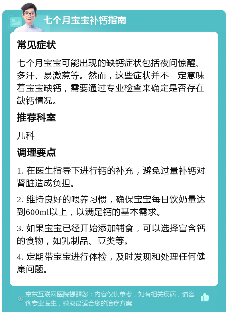 七个月宝宝补钙指南 常见症状 七个月宝宝可能出现的缺钙症状包括夜间惊醒、多汗、易激惹等。然而，这些症状并不一定意味着宝宝缺钙，需要通过专业检查来确定是否存在缺钙情况。 推荐科室 儿科 调理要点 1. 在医生指导下进行钙的补充，避免过量补钙对肾脏造成负担。 2. 维持良好的喂养习惯，确保宝宝每日饮奶量达到600ml以上，以满足钙的基本需求。 3. 如果宝宝已经开始添加辅食，可以选择富含钙的食物，如乳制品、豆类等。 4. 定期带宝宝进行体检，及时发现和处理任何健康问题。