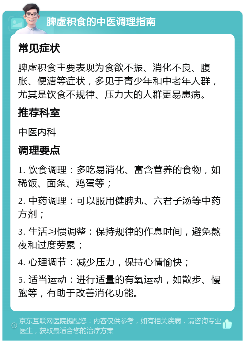 脾虚积食的中医调理指南 常见症状 脾虚积食主要表现为食欲不振、消化不良、腹胀、便溏等症状，多见于青少年和中老年人群，尤其是饮食不规律、压力大的人群更易患病。 推荐科室 中医内科 调理要点 1. 饮食调理：多吃易消化、富含营养的食物，如稀饭、面条、鸡蛋等； 2. 中药调理：可以服用健脾丸、六君子汤等中药方剂； 3. 生活习惯调整：保持规律的作息时间，避免熬夜和过度劳累； 4. 心理调节：减少压力，保持心情愉快； 5. 适当运动：进行适量的有氧运动，如散步、慢跑等，有助于改善消化功能。