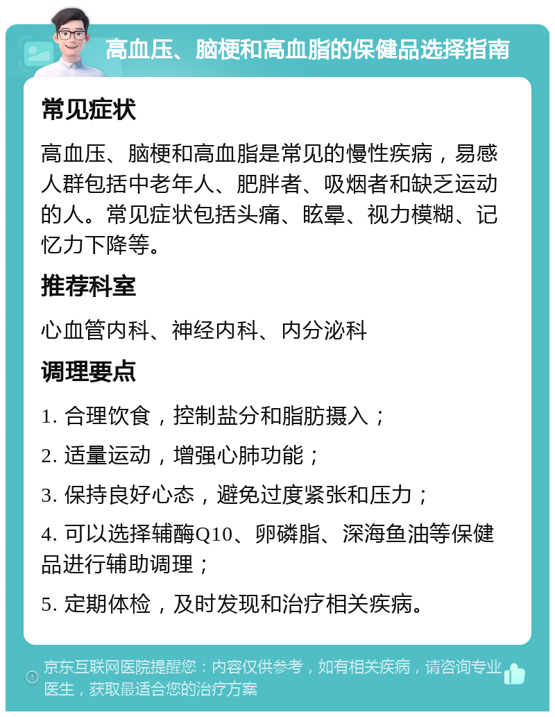 高血压、脑梗和高血脂的保健品选择指南 常见症状 高血压、脑梗和高血脂是常见的慢性疾病，易感人群包括中老年人、肥胖者、吸烟者和缺乏运动的人。常见症状包括头痛、眩晕、视力模糊、记忆力下降等。 推荐科室 心血管内科、神经内科、内分泌科 调理要点 1. 合理饮食，控制盐分和脂肪摄入； 2. 适量运动，增强心肺功能； 3. 保持良好心态，避免过度紧张和压力； 4. 可以选择辅酶Q10、卵磷脂、深海鱼油等保健品进行辅助调理； 5. 定期体检，及时发现和治疗相关疾病。