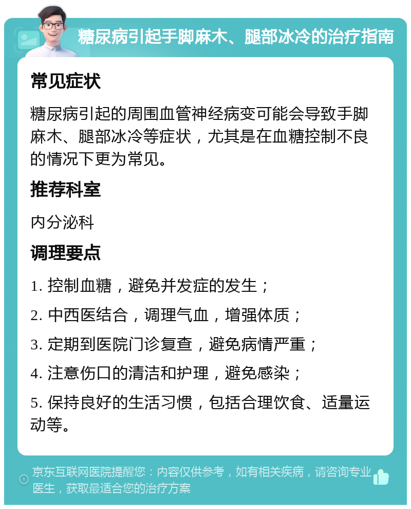 糖尿病引起手脚麻木、腿部冰冷的治疗指南 常见症状 糖尿病引起的周围血管神经病变可能会导致手脚麻木、腿部冰冷等症状，尤其是在血糖控制不良的情况下更为常见。 推荐科室 内分泌科 调理要点 1. 控制血糖，避免并发症的发生； 2. 中西医结合，调理气血，增强体质； 3. 定期到医院门诊复查，避免病情严重； 4. 注意伤口的清洁和护理，避免感染； 5. 保持良好的生活习惯，包括合理饮食、适量运动等。