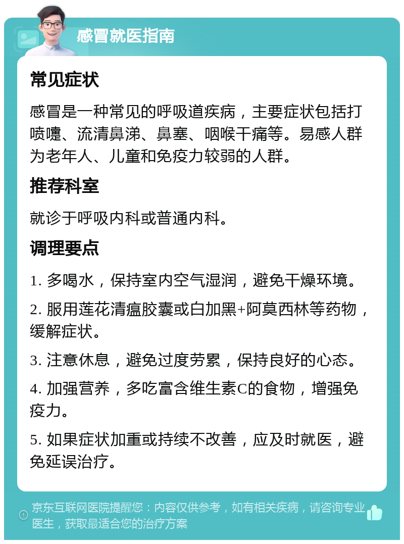 感冒就医指南 常见症状 感冒是一种常见的呼吸道疾病，主要症状包括打喷嚏、流清鼻涕、鼻塞、咽喉干痛等。易感人群为老年人、儿童和免疫力较弱的人群。 推荐科室 就诊于呼吸内科或普通内科。 调理要点 1. 多喝水，保持室内空气湿润，避免干燥环境。 2. 服用莲花清瘟胶囊或白加黑+阿莫西林等药物，缓解症状。 3. 注意休息，避免过度劳累，保持良好的心态。 4. 加强营养，多吃富含维生素C的食物，增强免疫力。 5. 如果症状加重或持续不改善，应及时就医，避免延误治疗。