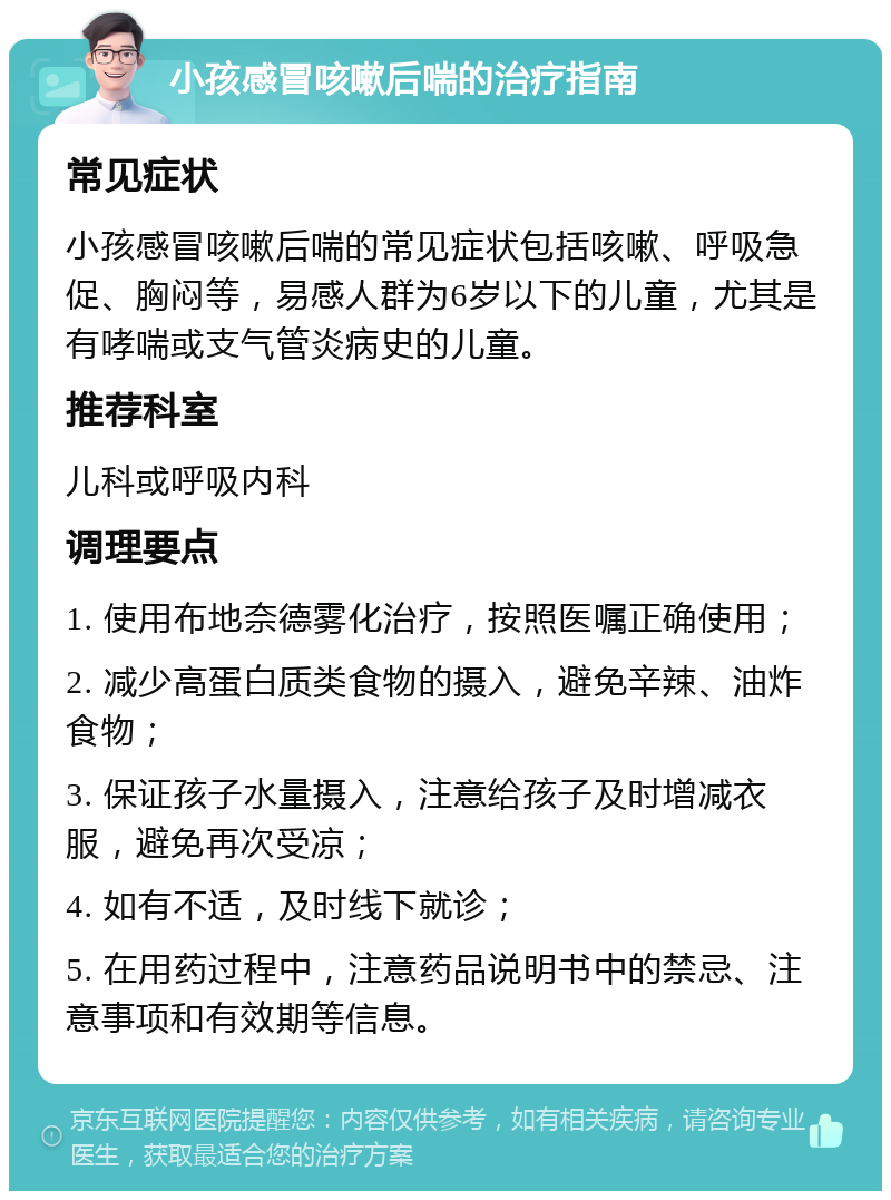 小孩感冒咳嗽后喘的治疗指南 常见症状 小孩感冒咳嗽后喘的常见症状包括咳嗽、呼吸急促、胸闷等，易感人群为6岁以下的儿童，尤其是有哮喘或支气管炎病史的儿童。 推荐科室 儿科或呼吸内科 调理要点 1. 使用布地奈德雾化治疗，按照医嘱正确使用； 2. 减少高蛋白质类食物的摄入，避免辛辣、油炸食物； 3. 保证孩子水量摄入，注意给孩子及时增减衣服，避免再次受凉； 4. 如有不适，及时线下就诊； 5. 在用药过程中，注意药品说明书中的禁忌、注意事项和有效期等信息。