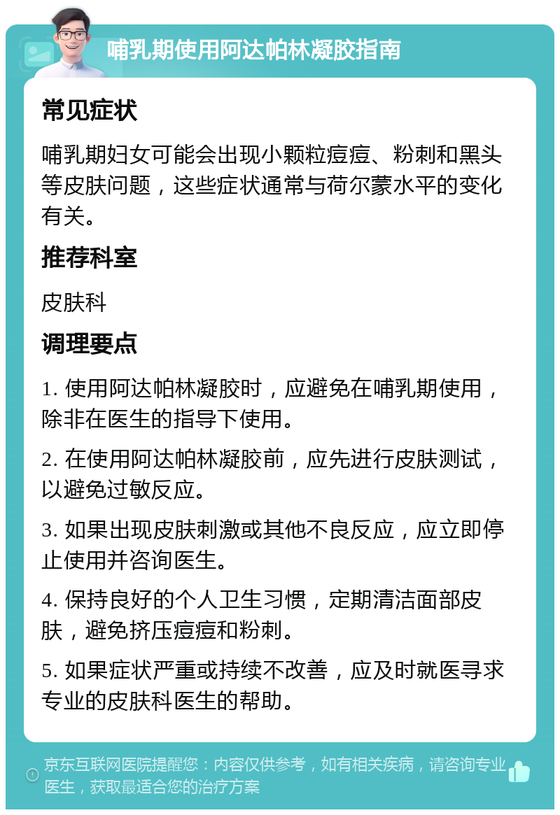 哺乳期使用阿达帕林凝胶指南 常见症状 哺乳期妇女可能会出现小颗粒痘痘、粉刺和黑头等皮肤问题，这些症状通常与荷尔蒙水平的变化有关。 推荐科室 皮肤科 调理要点 1. 使用阿达帕林凝胶时，应避免在哺乳期使用，除非在医生的指导下使用。 2. 在使用阿达帕林凝胶前，应先进行皮肤测试，以避免过敏反应。 3. 如果出现皮肤刺激或其他不良反应，应立即停止使用并咨询医生。 4. 保持良好的个人卫生习惯，定期清洁面部皮肤，避免挤压痘痘和粉刺。 5. 如果症状严重或持续不改善，应及时就医寻求专业的皮肤科医生的帮助。