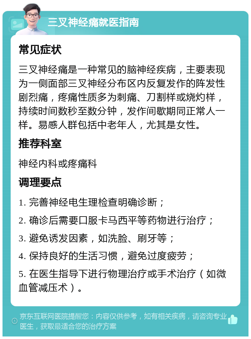 三叉神经痛就医指南 常见症状 三叉神经痛是一种常见的脑神经疾病，主要表现为一侧面部三叉神经分布区内反复发作的阵发性剧烈痛，疼痛性质多为刺痛、刀割样或烧灼样，持续时间数秒至数分钟，发作间歇期同正常人一样。易感人群包括中老年人，尤其是女性。 推荐科室 神经内科或疼痛科 调理要点 1. 完善神经电生理检查明确诊断； 2. 确诊后需要口服卡马西平等药物进行治疗； 3. 避免诱发因素，如洗脸、刷牙等； 4. 保持良好的生活习惯，避免过度疲劳； 5. 在医生指导下进行物理治疗或手术治疗（如微血管减压术）。