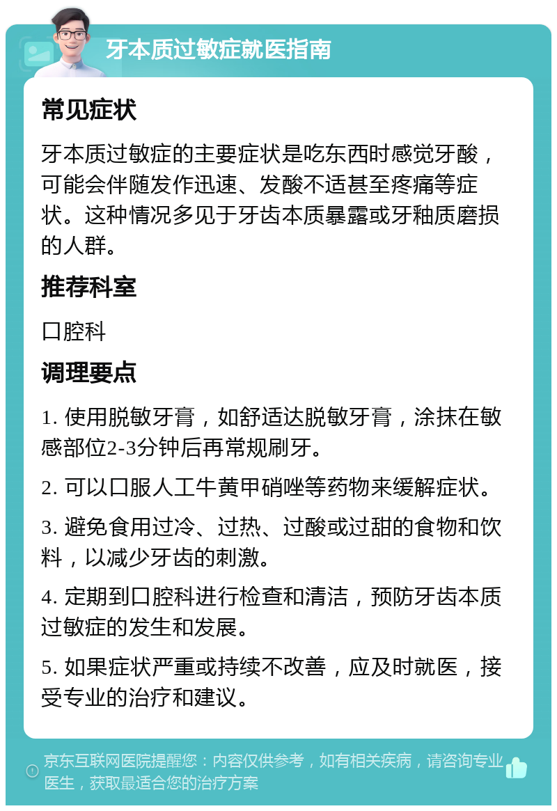 牙本质过敏症就医指南 常见症状 牙本质过敏症的主要症状是吃东西时感觉牙酸，可能会伴随发作迅速、发酸不适甚至疼痛等症状。这种情况多见于牙齿本质暴露或牙釉质磨损的人群。 推荐科室 口腔科 调理要点 1. 使用脱敏牙膏，如舒适达脱敏牙膏，涂抹在敏感部位2-3分钟后再常规刷牙。 2. 可以口服人工牛黄甲硝唑等药物来缓解症状。 3. 避免食用过冷、过热、过酸或过甜的食物和饮料，以减少牙齿的刺激。 4. 定期到口腔科进行检查和清洁，预防牙齿本质过敏症的发生和发展。 5. 如果症状严重或持续不改善，应及时就医，接受专业的治疗和建议。