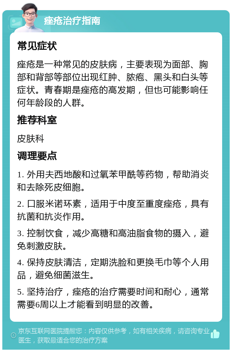 痤疮治疗指南 常见症状 痤疮是一种常见的皮肤病，主要表现为面部、胸部和背部等部位出现红肿、脓疱、黑头和白头等症状。青春期是痤疮的高发期，但也可能影响任何年龄段的人群。 推荐科室 皮肤科 调理要点 1. 外用夫西地酸和过氧苯甲酰等药物，帮助消炎和去除死皮细胞。 2. 口服米诺环素，适用于中度至重度痤疮，具有抗菌和抗炎作用。 3. 控制饮食，减少高糖和高油脂食物的摄入，避免刺激皮肤。 4. 保持皮肤清洁，定期洗脸和更换毛巾等个人用品，避免细菌滋生。 5. 坚持治疗，痤疮的治疗需要时间和耐心，通常需要6周以上才能看到明显的改善。