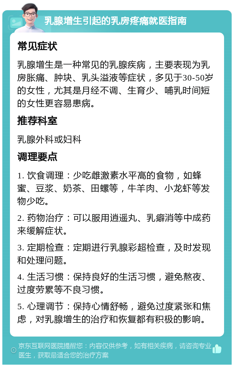 乳腺增生引起的乳房疼痛就医指南 常见症状 乳腺增生是一种常见的乳腺疾病，主要表现为乳房胀痛、肿块、乳头溢液等症状，多见于30-50岁的女性，尤其是月经不调、生育少、哺乳时间短的女性更容易患病。 推荐科室 乳腺外科或妇科 调理要点 1. 饮食调理：少吃雌激素水平高的食物，如蜂蜜、豆浆、奶茶、田螺等，牛羊肉、小龙虾等发物少吃。 2. 药物治疗：可以服用逍遥丸、乳癖消等中成药来缓解症状。 3. 定期检查：定期进行乳腺彩超检查，及时发现和处理问题。 4. 生活习惯：保持良好的生活习惯，避免熬夜、过度劳累等不良习惯。 5. 心理调节：保持心情舒畅，避免过度紧张和焦虑，对乳腺增生的治疗和恢复都有积极的影响。