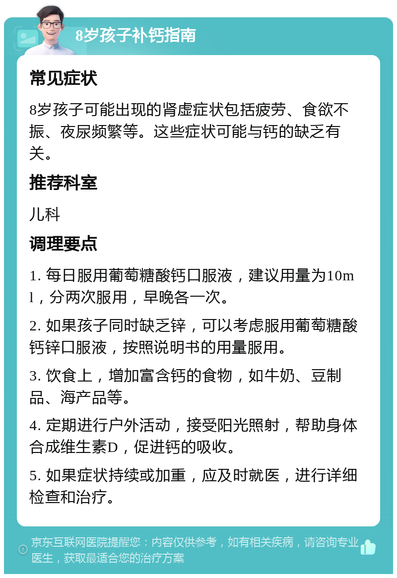 8岁孩子补钙指南 常见症状 8岁孩子可能出现的肾虚症状包括疲劳、食欲不振、夜尿频繁等。这些症状可能与钙的缺乏有关。 推荐科室 儿科 调理要点 1. 每日服用葡萄糖酸钙口服液，建议用量为10ml，分两次服用，早晚各一次。 2. 如果孩子同时缺乏锌，可以考虑服用葡萄糖酸钙锌口服液，按照说明书的用量服用。 3. 饮食上，增加富含钙的食物，如牛奶、豆制品、海产品等。 4. 定期进行户外活动，接受阳光照射，帮助身体合成维生素D，促进钙的吸收。 5. 如果症状持续或加重，应及时就医，进行详细检查和治疗。