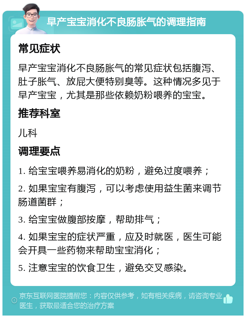 早产宝宝消化不良肠胀气的调理指南 常见症状 早产宝宝消化不良肠胀气的常见症状包括腹泻、肚子胀气、放屁大便特别臭等。这种情况多见于早产宝宝，尤其是那些依赖奶粉喂养的宝宝。 推荐科室 儿科 调理要点 1. 给宝宝喂养易消化的奶粉，避免过度喂养； 2. 如果宝宝有腹泻，可以考虑使用益生菌来调节肠道菌群； 3. 给宝宝做腹部按摩，帮助排气； 4. 如果宝宝的症状严重，应及时就医，医生可能会开具一些药物来帮助宝宝消化； 5. 注意宝宝的饮食卫生，避免交叉感染。