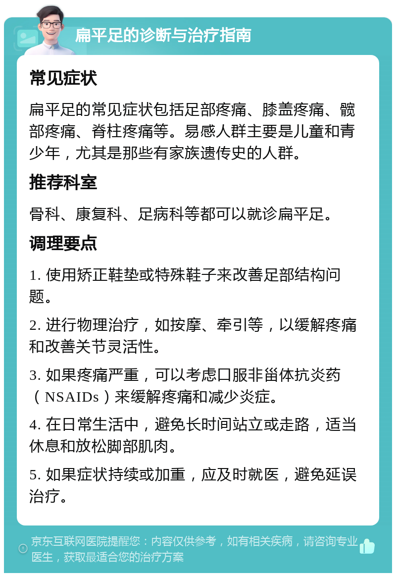 扁平足的诊断与治疗指南 常见症状 扁平足的常见症状包括足部疼痛、膝盖疼痛、髋部疼痛、脊柱疼痛等。易感人群主要是儿童和青少年，尤其是那些有家族遗传史的人群。 推荐科室 骨科、康复科、足病科等都可以就诊扁平足。 调理要点 1. 使用矫正鞋垫或特殊鞋子来改善足部结构问题。 2. 进行物理治疗，如按摩、牵引等，以缓解疼痛和改善关节灵活性。 3. 如果疼痛严重，可以考虑口服非甾体抗炎药（NSAIDs）来缓解疼痛和减少炎症。 4. 在日常生活中，避免长时间站立或走路，适当休息和放松脚部肌肉。 5. 如果症状持续或加重，应及时就医，避免延误治疗。