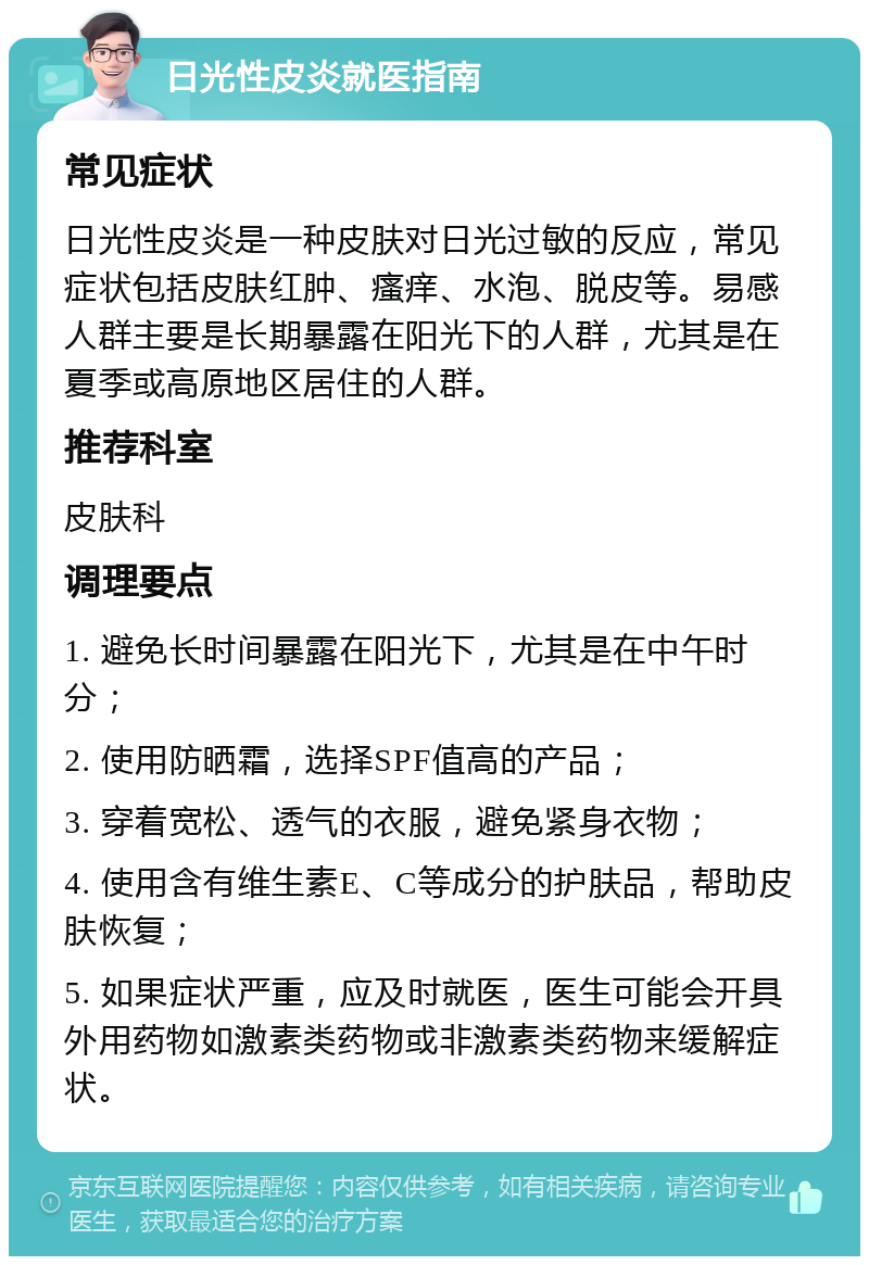 日光性皮炎就医指南 常见症状 日光性皮炎是一种皮肤对日光过敏的反应，常见症状包括皮肤红肿、瘙痒、水泡、脱皮等。易感人群主要是长期暴露在阳光下的人群，尤其是在夏季或高原地区居住的人群。 推荐科室 皮肤科 调理要点 1. 避免长时间暴露在阳光下，尤其是在中午时分； 2. 使用防晒霜，选择SPF值高的产品； 3. 穿着宽松、透气的衣服，避免紧身衣物； 4. 使用含有维生素E、C等成分的护肤品，帮助皮肤恢复； 5. 如果症状严重，应及时就医，医生可能会开具外用药物如激素类药物或非激素类药物来缓解症状。