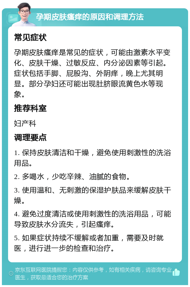 孕期皮肤瘙痒的原因和调理方法 常见症状 孕期皮肤瘙痒是常见的症状，可能由激素水平变化、皮肤干燥、过敏反应、内分泌因素等引起。症状包括手脚、屁股沟、外阴痒，晚上尤其明显。部分孕妇还可能出现肚脐眼流黄色水等现象。 推荐科室 妇产科 调理要点 1. 保持皮肤清洁和干燥，避免使用刺激性的洗浴用品。 2. 多喝水，少吃辛辣、油腻的食物。 3. 使用温和、无刺激的保湿护肤品来缓解皮肤干燥。 4. 避免过度清洁或使用刺激性的洗浴用品，可能导致皮肤水分流失，引起瘙痒。 5. 如果症状持续不缓解或者加重，需要及时就医，进行进一步的检查和治疗。