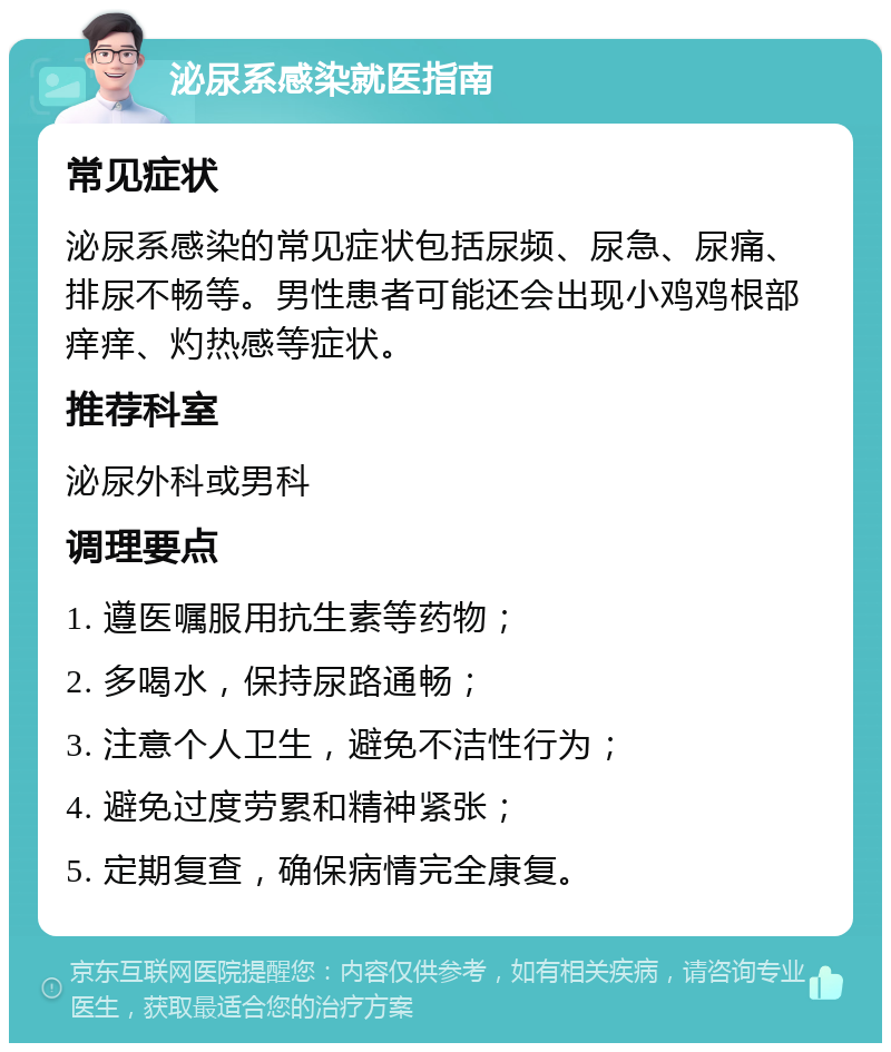 泌尿系感染就医指南 常见症状 泌尿系感染的常见症状包括尿频、尿急、尿痛、排尿不畅等。男性患者可能还会出现小鸡鸡根部痒痒、灼热感等症状。 推荐科室 泌尿外科或男科 调理要点 1. 遵医嘱服用抗生素等药物； 2. 多喝水，保持尿路通畅； 3. 注意个人卫生，避免不洁性行为； 4. 避免过度劳累和精神紧张； 5. 定期复查，确保病情完全康复。