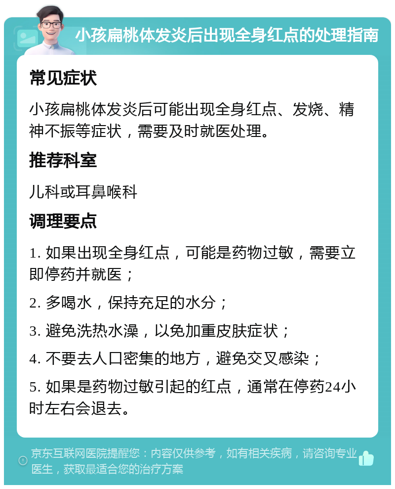 小孩扁桃体发炎后出现全身红点的处理指南 常见症状 小孩扁桃体发炎后可能出现全身红点、发烧、精神不振等症状，需要及时就医处理。 推荐科室 儿科或耳鼻喉科 调理要点 1. 如果出现全身红点，可能是药物过敏，需要立即停药并就医； 2. 多喝水，保持充足的水分； 3. 避免洗热水澡，以免加重皮肤症状； 4. 不要去人口密集的地方，避免交叉感染； 5. 如果是药物过敏引起的红点，通常在停药24小时左右会退去。