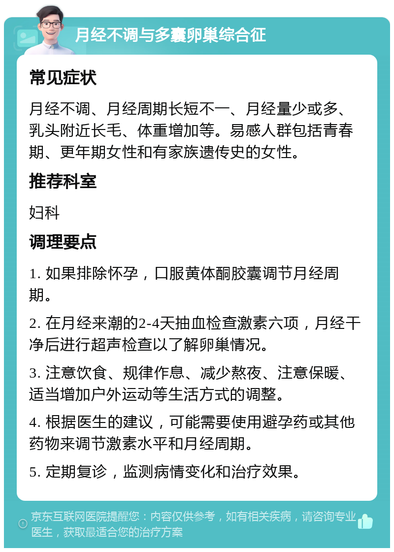 月经不调与多囊卵巢综合征 常见症状 月经不调、月经周期长短不一、月经量少或多、乳头附近长毛、体重增加等。易感人群包括青春期、更年期女性和有家族遗传史的女性。 推荐科室 妇科 调理要点 1. 如果排除怀孕，口服黄体酮胶囊调节月经周期。 2. 在月经来潮的2-4天抽血检查激素六项，月经干净后进行超声检查以了解卵巢情况。 3. 注意饮食、规律作息、减少熬夜、注意保暖、适当增加户外运动等生活方式的调整。 4. 根据医生的建议，可能需要使用避孕药或其他药物来调节激素水平和月经周期。 5. 定期复诊，监测病情变化和治疗效果。