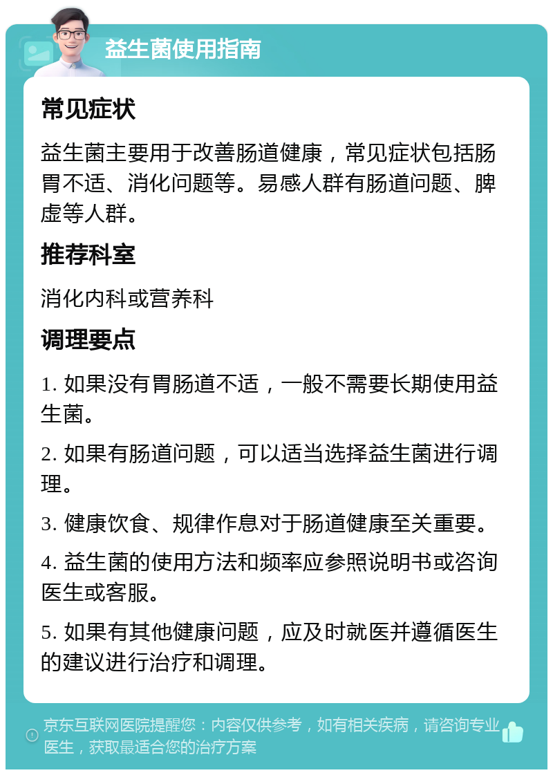 益生菌使用指南 常见症状 益生菌主要用于改善肠道健康，常见症状包括肠胃不适、消化问题等。易感人群有肠道问题、脾虚等人群。 推荐科室 消化内科或营养科 调理要点 1. 如果没有胃肠道不适，一般不需要长期使用益生菌。 2. 如果有肠道问题，可以适当选择益生菌进行调理。 3. 健康饮食、规律作息对于肠道健康至关重要。 4. 益生菌的使用方法和频率应参照说明书或咨询医生或客服。 5. 如果有其他健康问题，应及时就医并遵循医生的建议进行治疗和调理。