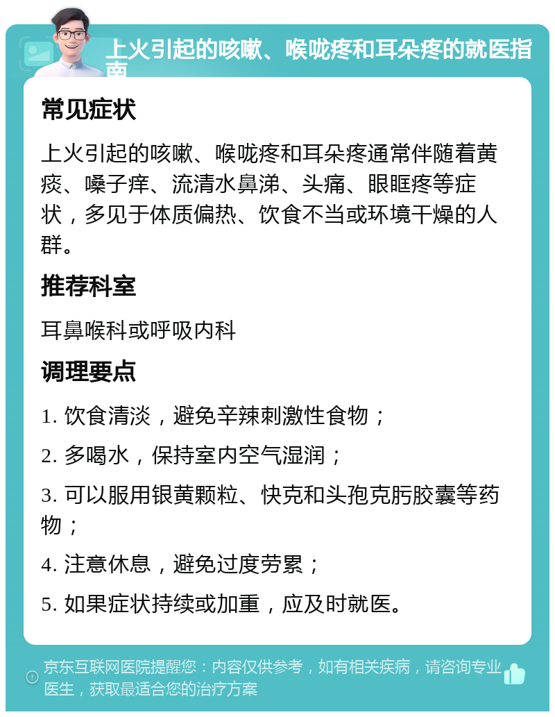 上火引起的咳嗽、喉咙疼和耳朵疼的就医指南 常见症状 上火引起的咳嗽、喉咙疼和耳朵疼通常伴随着黄痰、嗓子痒、流清水鼻涕、头痛、眼眶疼等症状，多见于体质偏热、饮食不当或环境干燥的人群。 推荐科室 耳鼻喉科或呼吸内科 调理要点 1. 饮食清淡，避免辛辣刺激性食物； 2. 多喝水，保持室内空气湿润； 3. 可以服用银黄颗粒、快克和头孢克肟胶囊等药物； 4. 注意休息，避免过度劳累； 5. 如果症状持续或加重，应及时就医。