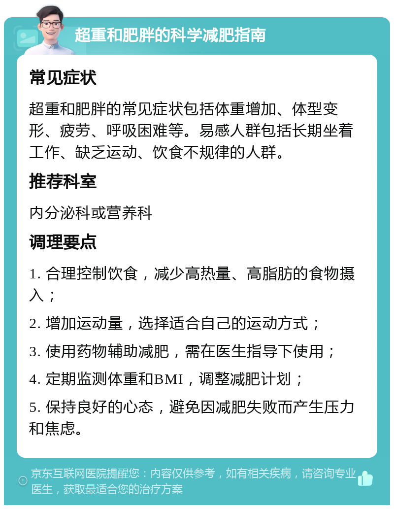 超重和肥胖的科学减肥指南 常见症状 超重和肥胖的常见症状包括体重增加、体型变形、疲劳、呼吸困难等。易感人群包括长期坐着工作、缺乏运动、饮食不规律的人群。 推荐科室 内分泌科或营养科 调理要点 1. 合理控制饮食，减少高热量、高脂肪的食物摄入； 2. 增加运动量，选择适合自己的运动方式； 3. 使用药物辅助减肥，需在医生指导下使用； 4. 定期监测体重和BMI，调整减肥计划； 5. 保持良好的心态，避免因减肥失败而产生压力和焦虑。