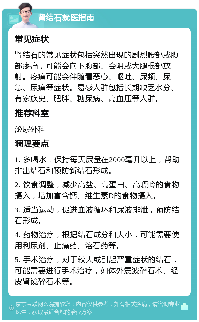 肾结石就医指南 常见症状 肾结石的常见症状包括突然出现的剧烈腰部或腹部疼痛，可能会向下腹部、会阴或大腿根部放射。疼痛可能会伴随着恶心、呕吐、尿频、尿急、尿痛等症状。易感人群包括长期缺乏水分、有家族史、肥胖、糖尿病、高血压等人群。 推荐科室 泌尿外科 调理要点 1. 多喝水，保持每天尿量在2000毫升以上，帮助排出结石和预防新结石形成。 2. 饮食调整，减少高盐、高蛋白、高嘌呤的食物摄入，增加富含钙、维生素D的食物摄入。 3. 适当运动，促进血液循环和尿液排泄，预防结石形成。 4. 药物治疗，根据结石成分和大小，可能需要使用利尿剂、止痛药、溶石药等。 5. 手术治疗，对于较大或引起严重症状的结石，可能需要进行手术治疗，如体外震波碎石术、经皮肾镜碎石术等。