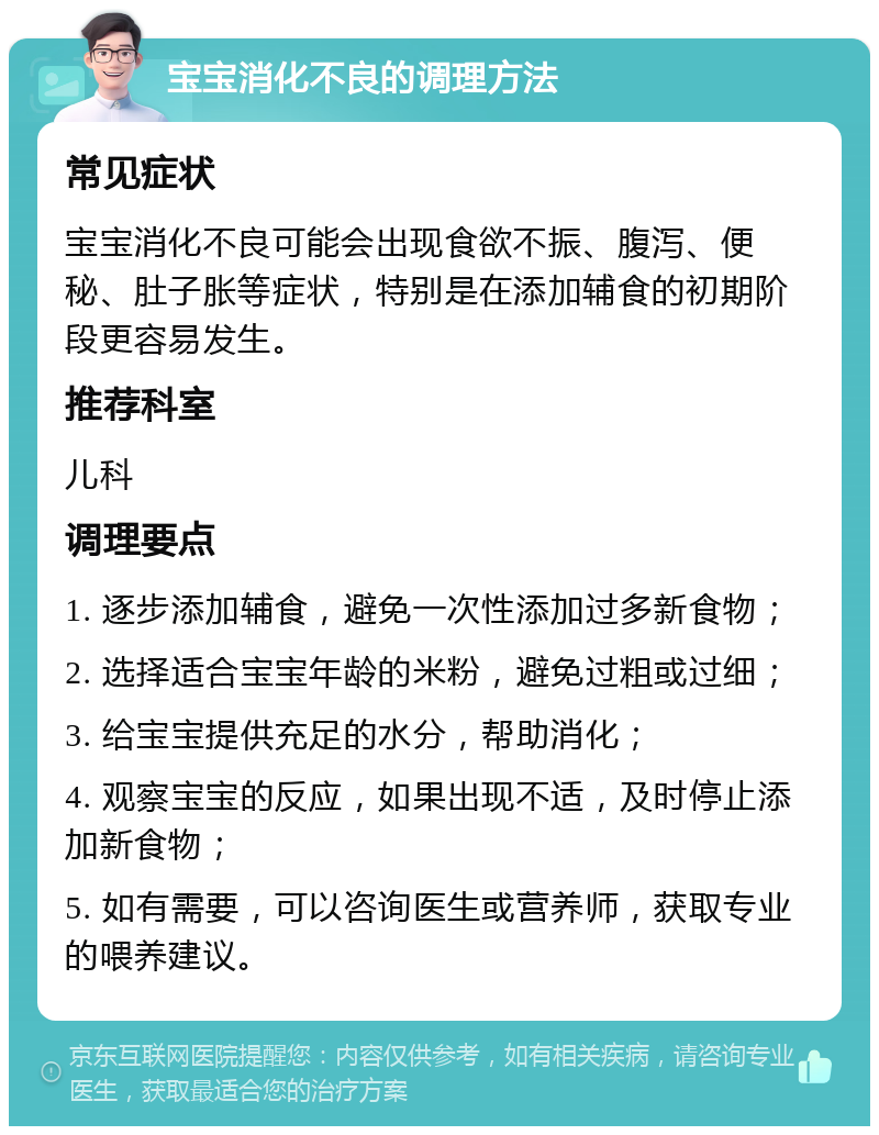 宝宝消化不良的调理方法 常见症状 宝宝消化不良可能会出现食欲不振、腹泻、便秘、肚子胀等症状，特别是在添加辅食的初期阶段更容易发生。 推荐科室 儿科 调理要点 1. 逐步添加辅食，避免一次性添加过多新食物； 2. 选择适合宝宝年龄的米粉，避免过粗或过细； 3. 给宝宝提供充足的水分，帮助消化； 4. 观察宝宝的反应，如果出现不适，及时停止添加新食物； 5. 如有需要，可以咨询医生或营养师，获取专业的喂养建议。