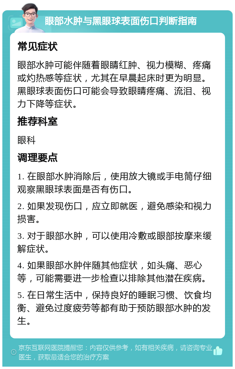 眼部水肿与黑眼球表面伤口判断指南 常见症状 眼部水肿可能伴随着眼睛红肿、视力模糊、疼痛或灼热感等症状，尤其在早晨起床时更为明显。黑眼球表面伤口可能会导致眼睛疼痛、流泪、视力下降等症状。 推荐科室 眼科 调理要点 1. 在眼部水肿消除后，使用放大镜或手电筒仔细观察黑眼球表面是否有伤口。 2. 如果发现伤口，应立即就医，避免感染和视力损害。 3. 对于眼部水肿，可以使用冷敷或眼部按摩来缓解症状。 4. 如果眼部水肿伴随其他症状，如头痛、恶心等，可能需要进一步检查以排除其他潜在疾病。 5. 在日常生活中，保持良好的睡眠习惯、饮食均衡、避免过度疲劳等都有助于预防眼部水肿的发生。