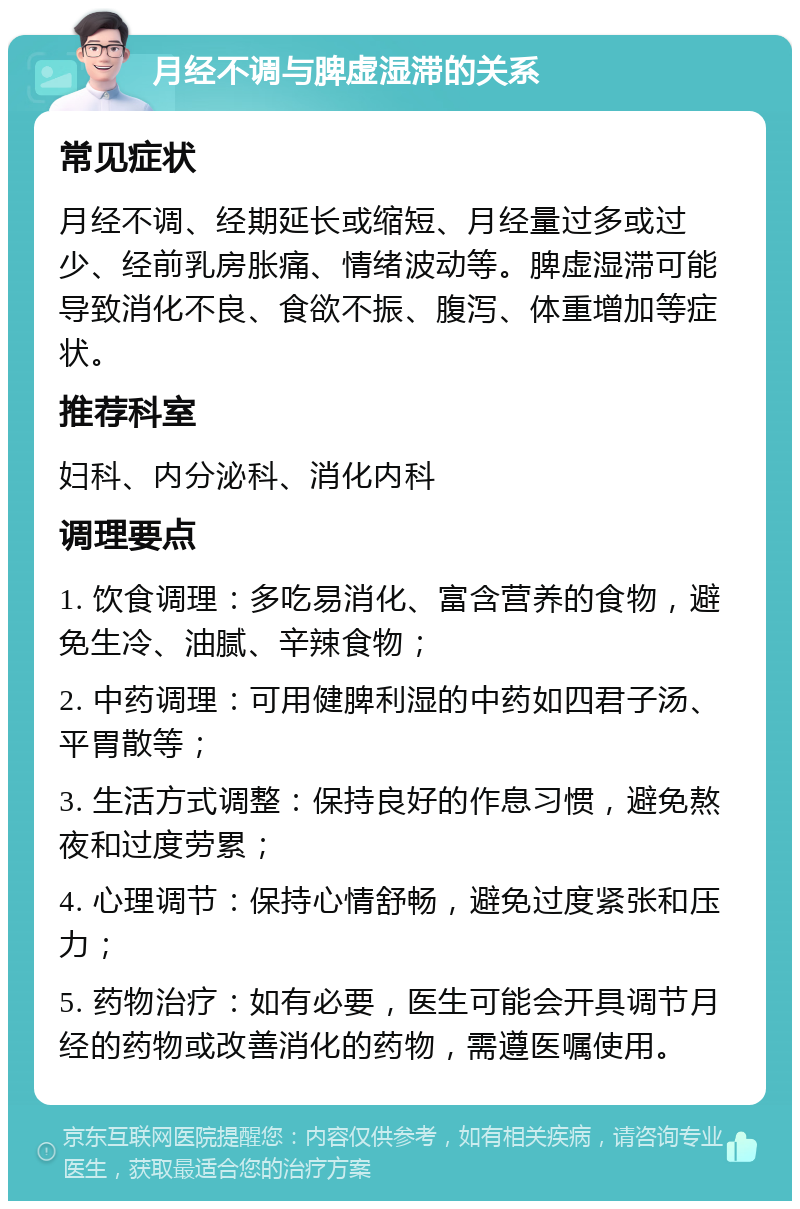 月经不调与脾虚湿滞的关系 常见症状 月经不调、经期延长或缩短、月经量过多或过少、经前乳房胀痛、情绪波动等。脾虚湿滞可能导致消化不良、食欲不振、腹泻、体重增加等症状。 推荐科室 妇科、内分泌科、消化内科 调理要点 1. 饮食调理：多吃易消化、富含营养的食物，避免生冷、油腻、辛辣食物； 2. 中药调理：可用健脾利湿的中药如四君子汤、平胃散等； 3. 生活方式调整：保持良好的作息习惯，避免熬夜和过度劳累； 4. 心理调节：保持心情舒畅，避免过度紧张和压力； 5. 药物治疗：如有必要，医生可能会开具调节月经的药物或改善消化的药物，需遵医嘱使用。