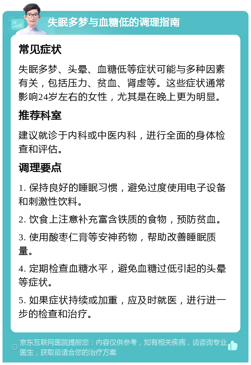 失眠多梦与血糖低的调理指南 常见症状 失眠多梦、头晕、血糖低等症状可能与多种因素有关，包括压力、贫血、肾虚等。这些症状通常影响24岁左右的女性，尤其是在晚上更为明显。 推荐科室 建议就诊于内科或中医内科，进行全面的身体检查和评估。 调理要点 1. 保持良好的睡眠习惯，避免过度使用电子设备和刺激性饮料。 2. 饮食上注意补充富含铁质的食物，预防贫血。 3. 使用酸枣仁膏等安神药物，帮助改善睡眠质量。 4. 定期检查血糖水平，避免血糖过低引起的头晕等症状。 5. 如果症状持续或加重，应及时就医，进行进一步的检查和治疗。