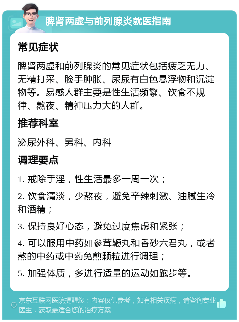 脾肾两虚与前列腺炎就医指南 常见症状 脾肾两虚和前列腺炎的常见症状包括疲乏无力、无精打采、脸手肿胀、尿尿有白色悬浮物和沉淀物等。易感人群主要是性生活频繁、饮食不规律、熬夜、精神压力大的人群。 推荐科室 泌尿外科、男科、内科 调理要点 1. 戒除手淫，性生活最多一周一次； 2. 饮食清淡，少熬夜，避免辛辣刺激、油腻生冷和酒精； 3. 保持良好心态，避免过度焦虑和紧张； 4. 可以服用中药如参茸鞭丸和香砂六君丸，或者熬的中药或中药免煎颗粒进行调理； 5. 加强体质，多进行适量的运动如跑步等。