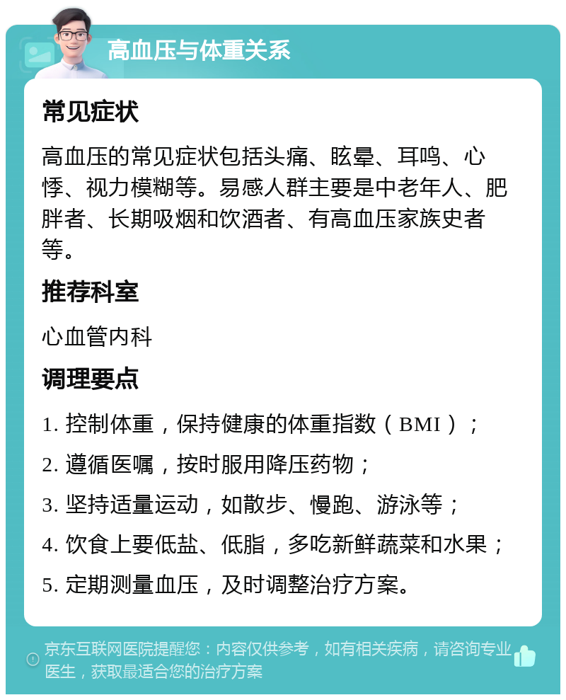 高血压与体重关系 常见症状 高血压的常见症状包括头痛、眩晕、耳鸣、心悸、视力模糊等。易感人群主要是中老年人、肥胖者、长期吸烟和饮酒者、有高血压家族史者等。 推荐科室 心血管内科 调理要点 1. 控制体重，保持健康的体重指数（BMI）； 2. 遵循医嘱，按时服用降压药物； 3. 坚持适量运动，如散步、慢跑、游泳等； 4. 饮食上要低盐、低脂，多吃新鲜蔬菜和水果； 5. 定期测量血压，及时调整治疗方案。