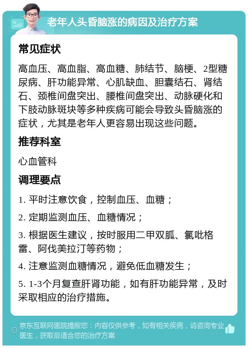 老年人头昏脑涨的病因及治疗方案 常见症状 高血压、高血脂、高血糖、肺结节、脑梗、2型糖尿病、肝功能异常、心肌缺血、胆囊结石、肾结石、颈椎间盘突出、腰椎间盘突出、动脉硬化和下肢动脉斑块等多种疾病可能会导致头昏脑涨的症状，尤其是老年人更容易出现这些问题。 推荐科室 心血管科 调理要点 1. 平时注意饮食，控制血压、血糖； 2. 定期监测血压、血糖情况； 3. 根据医生建议，按时服用二甲双胍、氯吡格雷、阿伐美拉汀等药物； 4. 注意监测血糖情况，避免低血糖发生； 5. 1-3个月复查肝肾功能，如有肝功能异常，及时采取相应的治疗措施。