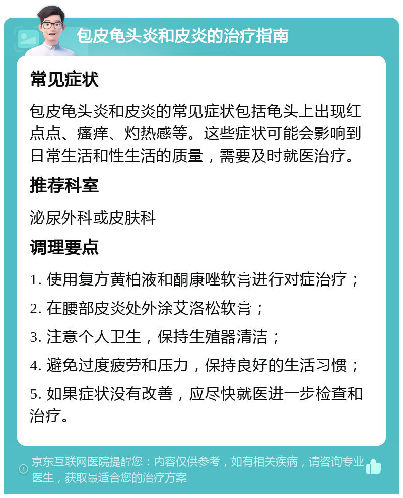 包皮龟头炎和皮炎的治疗指南 常见症状 包皮龟头炎和皮炎的常见症状包括龟头上出现红点点、瘙痒、灼热感等。这些症状可能会影响到日常生活和性生活的质量，需要及时就医治疗。 推荐科室 泌尿外科或皮肤科 调理要点 1. 使用复方黄柏液和酮康唑软膏进行对症治疗； 2. 在腰部皮炎处外涂艾洛松软膏； 3. 注意个人卫生，保持生殖器清洁； 4. 避免过度疲劳和压力，保持良好的生活习惯； 5. 如果症状没有改善，应尽快就医进一步检查和治疗。