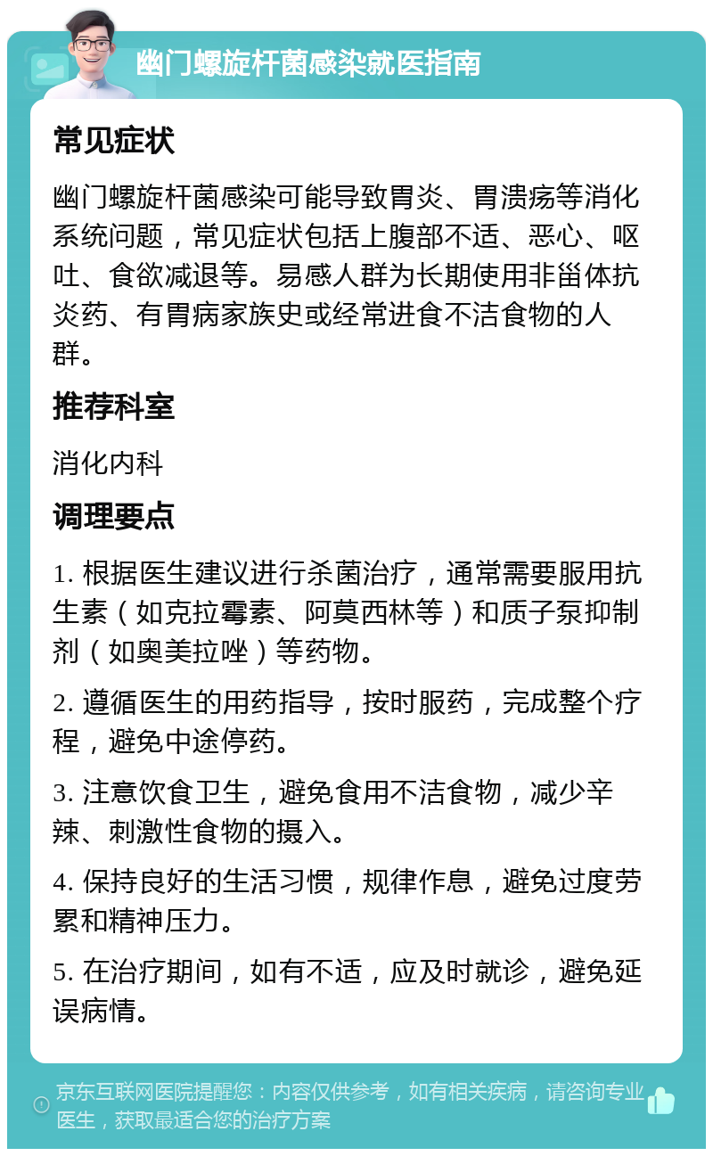 幽门螺旋杆菌感染就医指南 常见症状 幽门螺旋杆菌感染可能导致胃炎、胃溃疡等消化系统问题，常见症状包括上腹部不适、恶心、呕吐、食欲减退等。易感人群为长期使用非甾体抗炎药、有胃病家族史或经常进食不洁食物的人群。 推荐科室 消化内科 调理要点 1. 根据医生建议进行杀菌治疗，通常需要服用抗生素（如克拉霉素、阿莫西林等）和质子泵抑制剂（如奥美拉唑）等药物。 2. 遵循医生的用药指导，按时服药，完成整个疗程，避免中途停药。 3. 注意饮食卫生，避免食用不洁食物，减少辛辣、刺激性食物的摄入。 4. 保持良好的生活习惯，规律作息，避免过度劳累和精神压力。 5. 在治疗期间，如有不适，应及时就诊，避免延误病情。