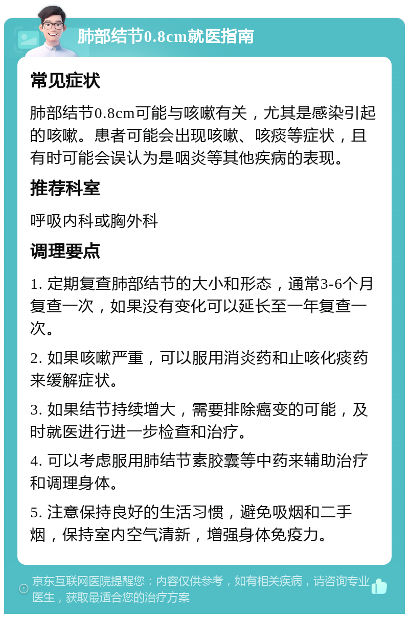 肺部结节0.8cm就医指南 常见症状 肺部结节0.8cm可能与咳嗽有关，尤其是感染引起的咳嗽。患者可能会出现咳嗽、咳痰等症状，且有时可能会误认为是咽炎等其他疾病的表现。 推荐科室 呼吸内科或胸外科 调理要点 1. 定期复查肺部结节的大小和形态，通常3-6个月复查一次，如果没有变化可以延长至一年复查一次。 2. 如果咳嗽严重，可以服用消炎药和止咳化痰药来缓解症状。 3. 如果结节持续增大，需要排除癌变的可能，及时就医进行进一步检查和治疗。 4. 可以考虑服用肺结节素胶囊等中药来辅助治疗和调理身体。 5. 注意保持良好的生活习惯，避免吸烟和二手烟，保持室内空气清新，增强身体免疫力。